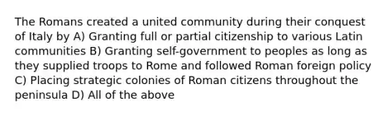 The Romans created a united community during their conquest of Italy by A) Granting full or partial citizenship to various Latin communities B) Granting self-government to peoples as long as they supplied troops to Rome and followed Roman foreign policy C) Placing strategic colonies of Roman citizens throughout the peninsula D) All of the above