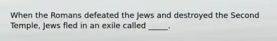 When the Romans defeated the Jews and destroyed the Second Temple, Jews fled in an exile called _____.