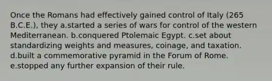 Once the Romans had effectively gained control of Italy (265 B.C.E.), they a.started a series of wars for control of the western Mediterranean. b.conquered Ptolemaic Egypt. c.set about standardizing weights and measures, coinage, and taxation. d.built a commemorative pyramid in the Forum of Rome. e.stopped any further expansion of their rule.