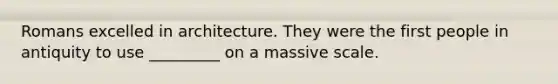 Romans excelled in architecture. They were the first people in antiquity to use _________ on a massive scale.