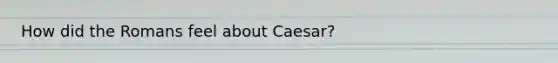 How did the Romans feel about Caesar?