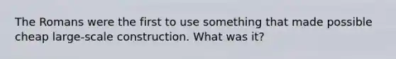 The Romans were the first to use something that made possible cheap large-scale construction. What was it?