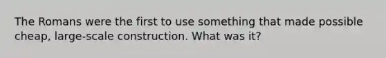 The Romans were the first to use something that made possible cheap, large-scale construction. What was it?