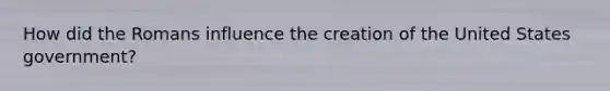 How did the Romans influence the creation of the United States government?