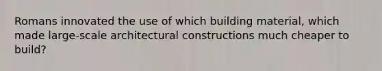 Romans innovated the use of which building material, which made large-scale architectural constructions much cheaper to build?