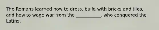 The Romans learned how to dress, build with bricks and tiles, and how to wage war from the ___________, who conquered the Latins.