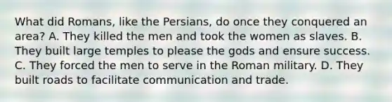 What did Romans, like the Persians, do once they conquered an area? A. They killed the men and took the women as slaves. B. They built large temples to please the gods and ensure success. C. They forced the men to serve in the Roman military. D. They built roads to facilitate communication and trade.