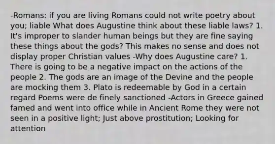 -Romans: if you are living Romans could not write poetry about you; liable What does Augustine think about these liable laws? 1. It's improper to slander human beings but they are fine saying these things about the gods? This makes no sense and does not display proper Christian values -Why does Augustine care? 1. There is going to be a negative impact on the actions of the people 2. The gods are an image of the Devine and the people are mocking them 3. Plato is redeemable by God in a certain regard Poems were de finely sanctioned -Actors in Greece gained famed and went into office while in Ancient Rome they were not seen in a positive light; Just above prostitution; Looking for attention