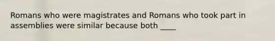 Romans who were magistrates and Romans who took part in assemblies were similar because both ____