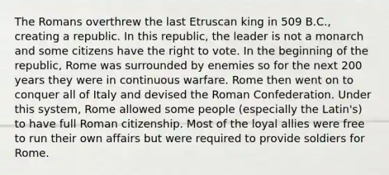 The Romans overthrew the last Etruscan king in 509 B.C., creating a republic. In this republic, the leader is not a monarch and some citizens have the right to vote. In the beginning of the republic, Rome was surrounded by enemies so for the next 200 years they were in continuous warfare. Rome then went on to conquer all of Italy and devised the Roman Confederation. Under this system, Rome allowed some people (especially the Latin's) to have full Roman citizenship. Most of the loyal allies were free to run their own affairs but were required to provide soldiers for Rome.