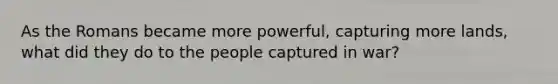 As the Romans became more powerful, capturing more lands, what did they do to the people captured in war?