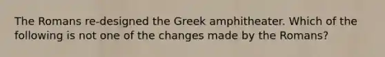 The Romans re-designed the Greek amphitheater. Which of the following is not one of the changes made by the Romans?