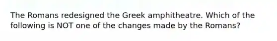 The Romans redesigned the Greek amphitheatre. Which of the following is NOT one of the changes made by the Romans?