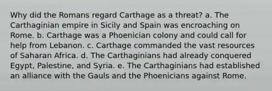 Why did the Romans regard Carthage as a threat? a. The Carthaginian empire in Sicily and Spain was encroaching on Rome. b. Carthage was a Phoenician colony and could call for help from Lebanon. c. Carthage commanded the vast resources of Saharan Africa. d. The Carthaginians had already conquered Egypt, Palestine, and Syria. e. The Carthaginians had established an alliance with the Gauls and the Phoenicians against Rome.