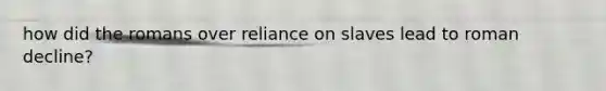 how did the romans over reliance on slaves lead to roman decline?