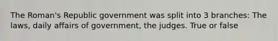 The Roman's Republic government was split into 3 branches: The laws, daily affairs of government, the judges. True or false