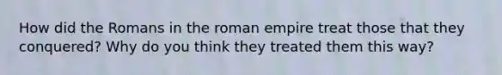 How did the Romans in the roman empire treat those that they conquered? Why do you think they treated them this way?