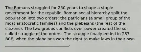 The Romans struggled for 250 years to shape a staple government for the republic. Roman social hierarchy split the population into two orders: the patricians (a small group of the most aristocratic families) and the plebeians (the rest of the citizens). The two groups conflicts over power created the so-called struggle of the orders. The struggle finally ended in 287 BCE, when the plebeians won the right to make laws in their own ________________________________.