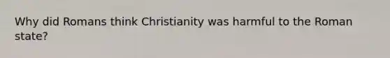 Why did Romans think Christianity was harmful to the Roman state?