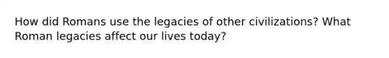 How did Romans use the legacies of other civilizations? What Roman legacies affect our lives today?