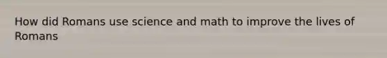 How did Romans use science and math to improve the lives of Romans