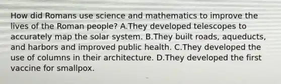 How did Romans use science and mathematics to improve the lives of the Roman people? A.They developed telescopes to accurately map the solar system. B.They built roads, aqueducts, and harbors and improved public health. C.They developed the use of columns in their architecture. D.They developed the first vaccine for smallpox.