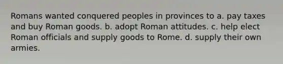 Romans wanted conquered peoples in provinces to a. pay taxes and buy Roman goods. b. adopt Roman attitudes. c. help elect Roman officials and supply goods to Rome. d. supply their own armies.