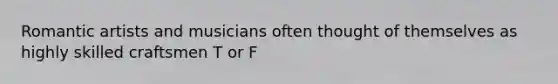 Romantic artists and musicians often thought of themselves as highly skilled craftsmen T or F