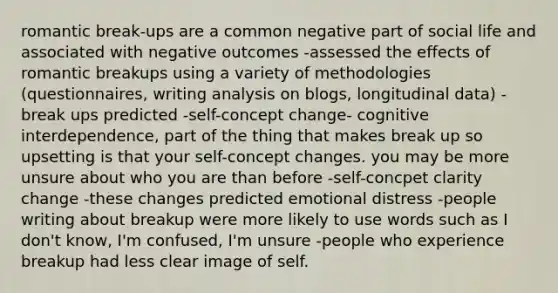 romantic break-ups are a common negative part of social life and associated with negative outcomes -assessed the effects of romantic breakups using a variety of methodologies (questionnaires, writing analysis on blogs, longitudinal data) -break ups predicted -self-concept change- cognitive interdependence, part of the thing that makes break up so upsetting is that your self-concept changes. you may be more unsure about who you are than before -self-concpet clarity change -these changes predicted emotional distress -people writing about breakup were more likely to use words such as I don't know, I'm confused, I'm unsure -people who experience breakup had less clear image of self.