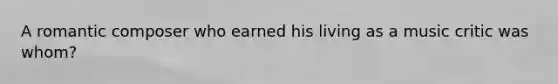 A romantic composer who earned his living as a music critic was whom?