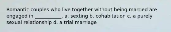 Romantic couples who live together without being married are engaged in ___________. a. sexting b. cohabitation c. a purely sexual relationship d. a trial marriage