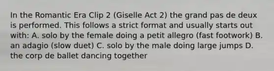 In the Romantic Era Clip 2 (Giselle Act 2) the grand pas de deux is performed. This follows a strict format and usually starts out with: A. solo by the female doing a petit allegro (fast footwork) B. an adagio (slow duet) C. solo by the male doing large jumps D. the corp de ballet dancing together