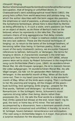 rOmantiC lOnging Berlioz'sthemeisalsotheperfectembodimentofanotherRomanticpreoccupation, that of longing or unfulfilled desire. In Chateaubriand's semi-autobiographical novel René (1802), the young hero suffers from world-weariness and aimless long- ing, which the author describes with the term vague des passions, the emptiness or void of passions, a phrase picked up directly in the Symphonie fantastique, whose hero is described by Berlioz as being afflicted by it. In such a state, one's passions can fixate on an object of desire, as do those of Berlioz's hero on the beloved, whom he represents in the idée fixe. The theme contains chains of long appoggiaturas that delay melodic resolution, and the tonic C major is nowhere stated clearly until the very last cadence. These are the musical techniques of longing—or, to return to the terms of the Schlegel brothers, of becoming rather than being. In German poetry, fiction, and music of the early nineteenth century, we encounter frequent references to Sehnen, Sehnsucht, or Verlangen, the terms for longing or desire. A characteristic example is the brief two-stanza lyric from 1823 by Heinrich Heine (1797-1856), whose poems were set to music by Robert Schumann in the magnificent song cycle Dichterliebe (Poet's Love, 1840): Im wunderschönen Monat Mai, Als alle Knospen sprangen, Da ist in meinem Herzen Die Liebe aufgegangen. Im wunderschönen Monat Mai, Als alle Vögel sangen, Da hab' ich ihr gestanden Mein Sehnen und Verlangen. In the wonderful month of May, When all the buds come out, Then in my heart Love burst forth. In the wonderful month of May, When all the birds were singing, Then I confessed to her My yearning and longing. All the images of the poem—buds bursting, love springing, birds singing— prepare for the final words, "Sehnen und Verlangen," so characteristic of Romanticism. In the Schlegels' terms, Schumann's music captures striving rather than being, desire rather than possession (Ex. 2.2). He sets the final words to a melodic line that climbs upward but droops at the end, never reach- ing its goal, the tonic or home key of FG minor. The last word is accompanied by a dissonance, here a dominant seventh chord, which remains unresolved and unfulfilled; it literally, to recall A. W. Schlegel, hovers between remembrance and anticipation. (The next song in Dichterliebe begins in A major, thus provid- ing a surprise resolution for the dissonant chord.)