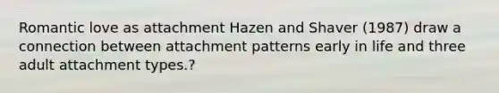 Romantic love as attachment Hazen and Shaver (1987) draw a connection between attachment patterns early in life and three adult attachment types.?