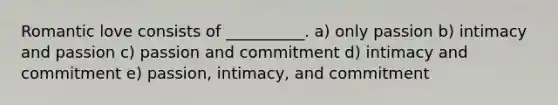 Romantic love consists of __________. a) only passion b) intimacy and passion c) passion and commitment d) intimacy and commitment e) passion, intimacy, and commitment