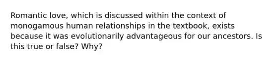 Romantic love, which is discussed within the context of monogamous human relationships in the textbook, exists because it was evolutionarily advantageous for our ancestors. Is this true or false? Why?