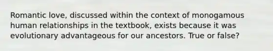 Romantic love, discussed within the context of monogamous human relationships in the textbook, exists because it was evolutionary advantageous for our ancestors. True or false?