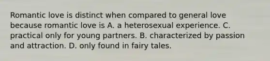 Romantic love is distinct when compared to general love because romantic love is A. a heterosexual experience. C. practical only for young partners. B. characterized by passion and attraction. D. only found in fairy tales.