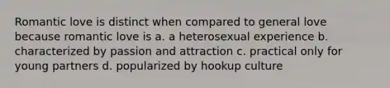 Romantic love is distinct when compared to general love because romantic love is a. a heterosexual experience b. characterized by passion and attraction c. practical only for young partners d. popularized by hookup culture