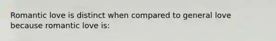 Romantic love is distinct when compared to general love because romantic love is: