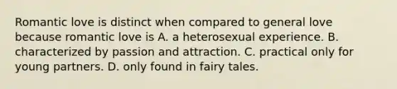 Romantic love is distinct when compared to general love because romantic love is A. a heterosexual experience. B. characterized by passion and attraction. C. practical only for young partners. D. only found in fairy tales.