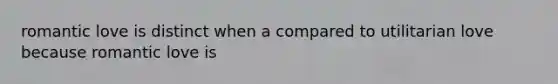 romantic love is distinct when a compared to utilitarian love because romantic love is