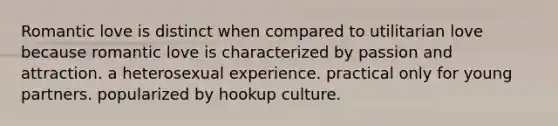 Romantic love is distinct when compared to utilitarian love because romantic love is characterized by passion and attraction. a heterosexual experience. practical only for young partners. popularized by hookup culture.