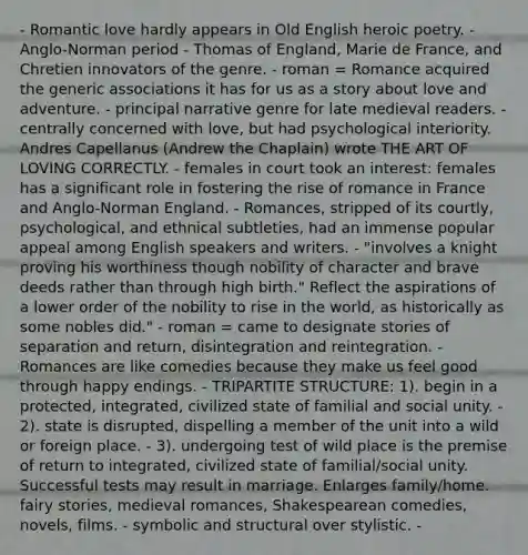 - Romantic love hardly appears in Old English heroic poetry. - Anglo-Norman period - Thomas of England, Marie de France, and Chretien innovators of the genre. - roman = Romance acquired the generic associations it has for us as a story about love and adventure. - principal narrative genre for late medieval readers. - centrally concerned with love, but had psychological interiority. Andres Capellanus (Andrew the Chaplain) wrote THE ART OF LOVING CORRECTLY. - females in court took an interest: females has a significant role in fostering the rise of romance in France and Anglo-Norman England. - Romances, stripped of its courtly, psychological, and ethnical subtleties, had an immense popular appeal among English speakers and writers. - "involves a knight proving his worthiness though nobility of character and brave deeds rather than through high birth." Reflect the aspirations of a lower order of the nobility to rise in the world, as historically as some nobles did." - roman = came to designate stories of separation and return, disintegration and reintegration. - Romances are like comedies because they make us feel good through happy endings. - TRIPARTITE STRUCTURE: 1). begin in a protected, integrated, civilized state of familial and social unity. - 2). state is disrupted, dispelling a member of the unit into a wild or foreign place. - 3). undergoing test of wild place is the premise of return to integrated, civilized state of familial/social unity. Successful tests may result in marriage. Enlarges family/home. fairy stories, medieval romances, Shakespearean comedies, novels, films. - symbolic and structural over stylistic. -