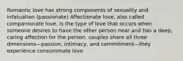 Romantic love has strong components of sexuality and infatuation (passionate) Affectionate love, also called companionate love, is the type of love that occurs when someone desires to have the other person near and has a deep, caring affection for the person. couples share all three dimensions—passion, intimacy, and commitment—they experience consummate love