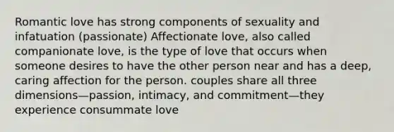 Romantic love has strong components of sexuality and infatuation (passionate) Affectionate love, also called companionate love, is the type of love that occurs when someone desires to have the other person near and has a deep, caring affection for the person. couples share all three dimensions—passion, intimacy, and commitment—they experience consummate love