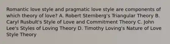 Romantic love style and pragmatic love style are components of which theory of love? A. Robert Sternberg's Triangular Theory B. Caryl Rusbult's Style of Love and Commitment Theory C. John Lee's Styles of Loving Theory D. Timothy Loving's Nature of Love Style Theory