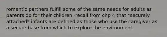 romantic partners fulfill some of the same needs for adults as parents do for their children -recall from chp 4 that *securely attached* infants are defined as those who use the caregiver as a secure base from which to explore the environment.