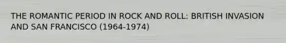 THE ROMANTIC PERIOD IN ROCK AND ROLL: BRITISH INVASION AND SAN FRANCISCO (1964-1974)