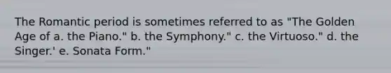 The Romantic period is sometimes referred to as "The Golden Age of a. the Piano." b. the Symphony." c. the Virtuoso." d. the Singer.' e. Sonata Form."